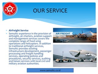  Airfreight Service
 Semultic experience in the provision of
airfreight, air charters, aviation support
and management services covers the
complete range of fixed wing
operations and helicopters. In addition
to traditional airfreight services,
Semultic provides existing
infrastructure development, passenger
processing and freight handling
services, operating policies and
procedures, security services, auditing
and liaison services with local civil and
military aviation authorities.
OUR SERVICE
www.semultic.co.id
 