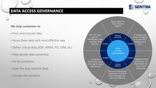 We help customers to:
• Find unstructured data
• Acces these data with most effective way
• Define critical data (SOX, HIPAA, PCI, ITAR, vb.)
• Help decide data ownership
• Fix the problems
• Keep the data systems fixed
• Comply the standarts
DATA ACCESS GOVERNANCE
DATA
ACCESS
GOVERNANCE
 