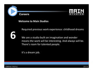 Careers

    Welcome to Main Studios

      Required previous work experience: childhood dreams


6     We are a studio built on imagination and wonder 
      means the work will be interesting. And always will be. 
      means the work will be interesting And always will be
      There's room for talented people. 

      It's a dream job.
 