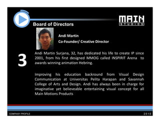Board of Di
    B   d f Directors
                 t

                 Andi Martin
                 Co‐Founder/ Creative Director

    Andi Martin Surjana 32 has dedicated his life to create IP since
                Surjana, 32,

3   2001, from his first designed MMOG called INSPIRIT Arena to
    awards winning animation Hebring.

    Improving his education backround from Visual Design
    Communication at Universitas Pelita Harapan and Savannah
    College of Arts and Design Andi has always been in charge for
                        Design.
    imaginative yet believeable entertaining visual concept for all
    Main Motions Products
 