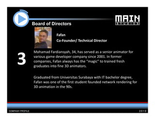 Board of Di
    B   d f Directors
                 t

                  Fafan
                  Co‐Founder/ Technical Director

    Mohamad Fardiansyah 34 has served as a senior animator for
               Fardiansyah, 34, has served as a senior animator for 

3   various game developer company since 2001. In former 
    companies, Fafan always has the “magic” to trained fresh 
    g
    graduates into fine 3D animators.

    Graduated from Universitas Surabaya with IT bachelor degree, 
    Fafan was one of the first student founded network rendering for
          was one of the first student founded network rendering for 
    3D animation in the 90s.  
 