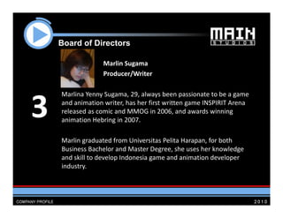 Board of Di
    B   d f Directors
                 t

                  Marlin Sugama
                  Producer/Writer

    Marlina Yenny Sugama 29 always been passionate to be a game
                  Sugama, 29, always been passionate to be a game 

3   and animation writer, has her first written game INSPIRIT Arena 
    released as comic and MMOG in 2006, and awards winning 
    animation Hebring in 2007.
                     g

    Marlin graduated from Universitas Pelita Harapan, for both 
    Business Bachelor and Master Degree, she uses her knowledge 
    Business Bachelor and Master Degree she uses her knowledge
    and skill to develop Indonesia game and animation developer 
    industry.  
 