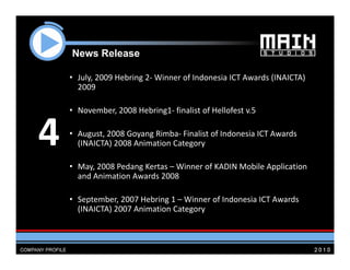 News R l
    N    Release

    • July, 2009 Hebring 2‐ Winner of Indonesia ICT Awards (INAICTA) 
      2009

    • November, 2008 Hebring1‐ finalist of Hellofest v.5


4   • August, 2008 Goyang Rimba‐ Finalist of Indonesia ICT Awards 
      (INAICTA) 2008 Animation Category

    • May, 2008 Pedang Kertas – Winner of KADIN Mobile Application 
      and Animation Awards 2008

    • September, 2007 Hebring 1 – Winner of Indonesia ICT Awards  
      (INAICTA) 2007 Animation Category
 