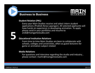 Business to B i
    B i      t Business

    Student Relation (PKL)
       Every year Main Studios receive and select intern student 
       applications (Praktek Kerja Lapangan). All selected applicants will 
       have hands on experience in developing animation. To apply 
       please send in your portfolios and resume to 


5
       andi@maingamestudio.com
          d                d

    Educational Institution Relations
       From time to time Main Studios are keen to collaborate with 
       From time to time Main Studios are keen to collaborate with
       schools, colleges and universities, often as guest lecturers for 
       game or animation subject related

    Media Relations
      For questions and interview regarding the studio and industry , 
      please contact: marlin@maingamestudio.com
 