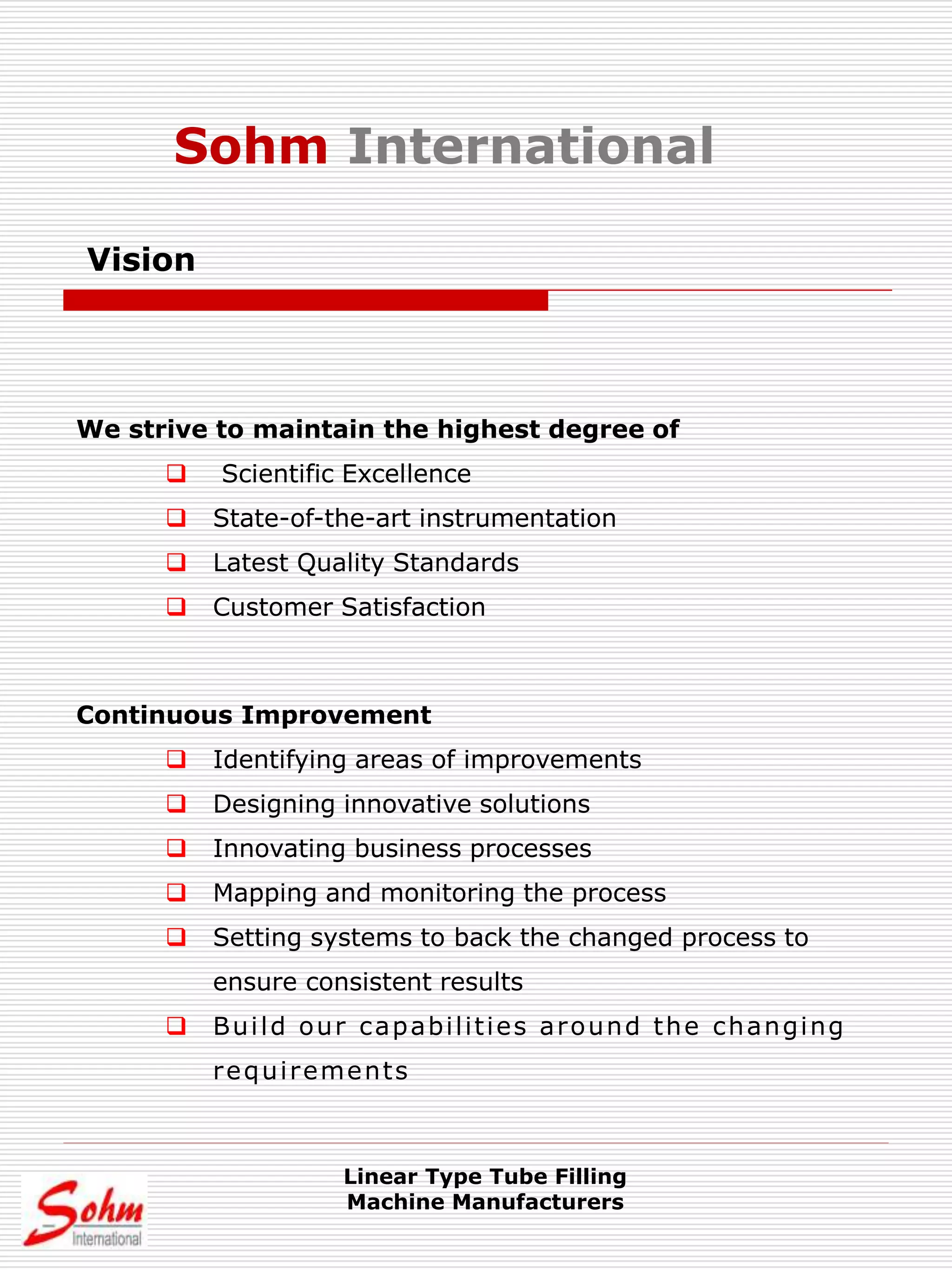 Vision
We strive to maintain the highest degree of
 Scientific Excellence
 State-of-the-art instrumentation
 Latest Quality Standards
 Customer Satisfaction
Continuous Improvement
 Identifying areas of improvements
 Designing innovative solutions
 Innovating business processes
 Mapping and monitoring the process
 Setting systems to back the changed process to
ensure consistent results
 Build our capabilities around the changing
requirements
Linear Type Tube Filling
Machine Manufacturers
Sohm International
 