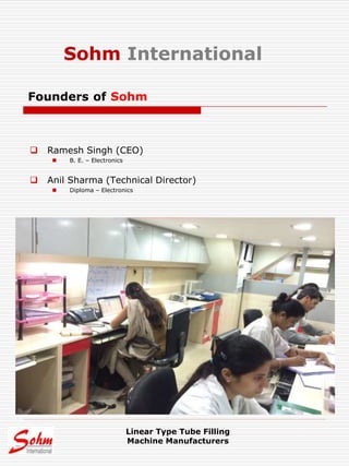  Ramesh Singh (CEO)
 B. E. – Electronics
 Anil Sharma (Technical Director)
 Diploma – Electronics
Founders of Sohm
Linear Type Tube Filling
Machine Manufacturers
Sohm International
 