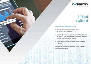 I fattori
                                           distintivi
Forniamo ai clienti innovazione e Risultati

•	 Costante attenzione alla Qualità delle Persone,
   dei Processi e delle Tecnologie.

•	 Costante attenzione verso i più alti standard di soddisfazione
   del Cliente, il quale ha la facoltà di seguire anche da remoto,
   in tempo reale, i progressi del progetto.

•	 Pianificazione e Controllo costante dei risultati, dei tempi
   e dei costi.

Lavoriamo per migliorare costantemente la FIDELIZZAZIONE
con i propri clienti/partner




                                                                     12
 