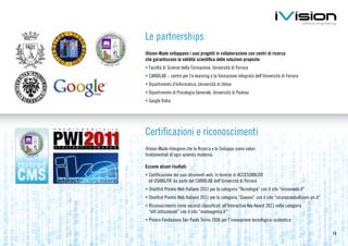 Le partnerships
iVision-Made sviluppano i suoi progetti in collaborazione con centri di ricerca
che garantiscono la validità scientifica delle soluzioni proposte:
•	Facoltà di Scienze della Formazione, Università di Ferrara
•	CARIDLAB – centro per l’e-learning e la formazione integrata dell’Università di Ferrara
•	Dipartimento d’Informatica, Università di Udine
•	Dipartimento di Psicologia Generale, Università di Padova
•	Google Italia




Certificazioni e riconoscimenti
iVision-Made ritengono che la Ricerca e lo Sviluppo siano valori
fondamentali di ogni azienda moderna.

Eccone alcuni risultati:
•	Certificazione dei suoi strumenti web, in termini di ACCESSIBILITA’
  ed USABILITA’ da parte del CARIDLAB dell’Università di Ferrara
•	Shortlist Premio Web Italiano 2011 per la categoria “Tecnologie” con il sito “ivisionweb.it”
•	Shortlist Premio Web Italiano 2011 per la categoria “Giovani” con il sito “sicurezzaebullismo-pn.it”
•	Riconoscimento come secondi classificati all’Interactive Key Award 2011 nella categoria
  “siti istituzionali” con il sito “madeagency.it”
•	Premio Fondazione San Paolo Torino 2006 per l’innovazione tecnologica-scolastica

                                                                                                         13
 