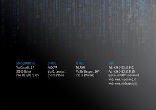 HEADQUARTERS        OFFICE              OFFICE                INFO
Via Caiselli, 17    PADOVA              MILANO                Tel. +39 0432 519401
33100 Udine         Via G. Levorin, 1   Via De Gasperi, 107   Fax +39 0432 513419
P.Iva 02390970305   35020 Padova        20017 Rho (MI)        e-mail: info@ivisionweb.it
                                                              web: www.ivisionweb.it
                                                              web: www.madeagency.it
 