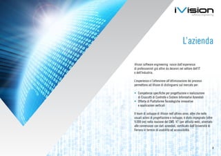 L’azienda

iVision software engineering nasce dall’esperienza
di professionisti già attivi da decenni nel settore dell’IT
e dell’Industria.

L’esperienza e l’attenzione all’ottimizzazione dei processi
permettono ad iVision di distinguersi sul mercato per:

•	 Competenze specifiche per progettazione e realizzazione
   di Cruscotti di Controllo e Sistemi Informativi Aziendali
•	 Offerta di Piattaforme Tecnologiche innovative
   e applicazioni verticali

Il team di sviluppo di iVision nell’ultimo anno, oltre che nelle
usuali azioni di progettazione e sviluppo, è stato impegnato (oltre
9.000 ore) nella reazione del CMS V7 (per attività web), orientato
alle connessioni con dati aziendali, certificato dall’Università di
Ferrara in termini di usabilità ed accessibilità.




                                                                      2
 