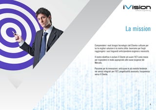La mission

Comprendere i reali bisogni tecnologici del Cliente e attuare per
lui le migliori soluzioni è la nostra sfida: lavoriamo per fargli
raggiungere i suoi traguardi anticipandone esigenze e necessità.

Il nostro obiettivo è aiutare il Cliente ad usare l’ICT come mezzo
per rispondere in modo appropriato alle nuove esigenze del
Mercato.

Passione per le innovazioni: anticipare le più evolute tendenze
nei servizi integrati per l’ICT, progettualità avanzata, trasparenza
verso il Cliente.




                                                                       3
 