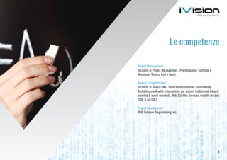 Le competenze

Project Management
Tecniche di Project Management : Pianificazione, Controllo e
Revisione; Tecnica Pert e Gantt.

Analisi e Progettazione
Tecniche di Analisi UML; Tecniche documentali user-friendly;
Architetture e Analisi Informatiche per sistemi tradizionali (object-
oriented & event-oriented), Web 2.0, Web Services, modelli dei dati
(SQL & no-SQL).

Project Development
RUP, Extreme Programming, etc.




                                                                   5
 