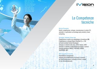 Le Competenze
                               tecniche
Attività Prevalente
Analisi, progettazione, sviluppo, manutenzione di sistemi ITC
aziendali, in particolare su tecnologie web-oriented e cloud-
computing.

Tecnologie, Ambienti, Know-how
Progettazione e analisi con metodologia e formalismo UML
Progettazione e sviluppo Object-Oriented (C++, C#)
ed Event-oriented (Instant Developer)
Sviluppo in ambienti web (Java, J2EEm Tomcat, .NET)
Sviluppo in ambienti multipiattaforma (Eclipse, Lazarus)
Sviluppo database: ORACLE, POSTGRES, MYSQL,
SQLSERVER, ADP.

Altre Competenze tecniche
Project&Team management
Supporto alle problematiche di privacy e sicurezza
dei datiConfigurazione e sviluppo di server e sistemi
di rete (intranet/extranet).

                                                                6
 