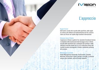 L’approccio

Regole Formali
Dall’analisi iniziale alla raccolta delle specifiche, dalle regole
di scrittura del software all’implementazione dei test: processi
interni ad iVision nel rispetto degli standard internazionali.

Chiarezza verso il Cliente
L’approccio di iVision è quello di far coesistere formalismo tecnico
e semplicità nella trasmissione del messaggio verso il cliente:
raccolta delle specifiche test e validazione dei prototipi e delle
interfacce manuale utente fasi in cui la costruzione stessa del
risultato avviene coinvolgendo il cliente e rendendolo partecipe
del successo.

Monitoraggio e controllo
Project Management Industriale: Pianificazione, Controllo,
Revisione; Tecnica Pert e Gantt, tabulati e cruscotti. Il processo
sempre sotto controllo, anche all’utente inesperto.




                                                                     7
 