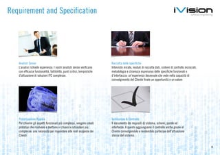 Requirement and Specification




   Analisti Senior                                                       Raccolta delle specifiche
   L’analisi richiede esperienza. I nostri analisti senior verificano    Interviste mirate, moduli di raccolta dati, sistemi di controllo incrociati,
   con efficacia funzionalità, fattibilità, punti critici, tempistiche   metodologia e chiarezza espressiva delle specifiche funzionali e
   d’attuazione di soluzioni ITC complesse.                              d’interfaccia: un’esperienza decennale che vede nella capacità di
                                                                         coinvolgimento del Cliente finale un opportunità e un valore




   Prototipazione Rapida                                                 Validazione & Controllo
   Per chiarire gli aspetti funzionali più complessi, vengono creati     Il documento dei requisiti di sistema: schemi, parole ed
   prototipi che risolvono e mettono in chiaro le situazioni più         interfacce. A questo aggiungiamo il controllo anche grazie al
   complesse: una necessità per rispondere alle reali esigenze dei       Cliente coinvolgendolo e rendendolo partecipe dell’attuazione
   Clienti.                                                              stessa del sistema.


                                                                                                                                                        8
 
