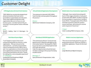 Customer Delight
 GTM Applications & Hand Held Solution           iOS and Android Application Development     Mobile Sales Force Automation Application

“SPEC INDIA has consistently designed and        “Very pleasant to deal with SPEC INDIA      ”Although, I have started interacting with
delivered solutions that have met or             Team member and was patient throughout      team in final stages of product, it was great
exceeded our expectations over the years.        the process."                               to work with SPEC INDIA. Excellent response
These value added contributions help                                                         for every problem / requirement. Excellent
organizations like ours to focus on core         Director                                    team efforts. Truly appreciate all the efforts
business areas. I consider Systems Plus an       Well Known Publication Company, USA         and help received to make this product
essential IT services partner and an effective                                               success and hope will continue to receive
vendor.”                                                                                     same response in future too.”

VP IT,                                                                                       IT Head
World’s leading Food & Beverages Co.                                                         India’s Leading FMCG Company, India
Europe


          Web Based Quote Mgmt                        Web Based CMCMIS Application                  Mobile Inventory Application

“I can't begin to express how much I             “The web based software "Computerized       “The new version looks great! You guys are
enjoyed working with you and your entire         Maintenance/ Calibration Management &       doing a great job and I think this could be a
organization. This was not just on the           Information System" developed for TIMCF,    world class application. Thanks for the hard
technical front. I certainly enjoyed all the     by you has been successfully implemented    work.”
culture sharing that we were able to do as       and made operational.
well. Our expectations on the technical side     I take this opportunity to thank the team   VP IT,
were significantly exceeded. Your team did       members working on this project for doing   Large Warehouse Mgmt Company.
a very professional job on all fronts. Thanks    excellent work ."
for making this a very enjoyable experience“
Sr. IT Manager.                                  Manager, IT.
Leading Electrical Equipment Mfg &               Space & Research Oraganization, India
Automation Company.



                                                            Bonding for Growth
 