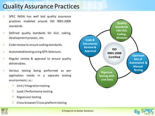 Quality Assurance Practices
  SPEC INDIA has well laid quality assurance
  practices modeled around ISO 9001:2008
                                                                                              Quality
  standards.                                                                                Standards
                                                                                             Like GUI,
  Defined quality standards for GUI, coding,                                                 Coding ,
  development process , etc.                                                                 Modular
                                                                 Code &
  Code review to ensure coding standards.                      Documents
                                                                Review &
                                                                Approval
                                                                                      ISO
  Automated testing using QTP, Selenium.                                           9001:2008
                                                                                                           Optimum
  Regular review & approval to ensure quality                                       Certified
                                                                                                            Mix of
  deliverables.                                                                                          Automated &
                                                                                                           Manual
  Various testing being performed as per                                                                    Testing
                                                                               Rigorous
  application needs in a separate testing                                    Testing with
  environment, i.e.:                                                           Live Data

       Unit / Integration testing
       Load / Performance testing
       Regression testing
       Cross browser/ Cross platform testing

                                           A Footprint to Better Solutions
 