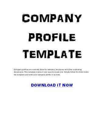COMPANY
          PROFILE
         TEMPLATE
Company profiles are normally done for websites, brochures and other marketing
documents. This template makes it very easy to create one. Simply follow the hints inside
the template and write your company profile in no time.




                    DOWNLOAD IT NOW
 