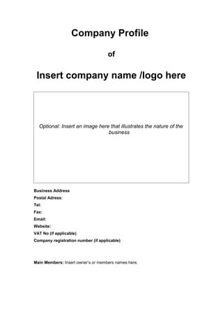 Company Profile

                                    of

 Insert company name /logo here




  Optional: Insert an image here that illustrates the nature of the
                                business




Business Address
Postal Adress:
Tel:
Fax:
Email:
Website:
VAT No (if applicable)
Company registration number (if applicable)




Main Members: Insert owner’s or members names here.
 