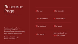 Resource
Page
Find the magic and fun in
presenting with Canva
Presentations. Press the following
keys while on Present mode!
Delete or hide this page
before presenting.
B for blur C for confetti
D for a drumroll M for mic drop
O for bubbles Q for quiet
U for unveil
Any number from
0-9 for a timer
 