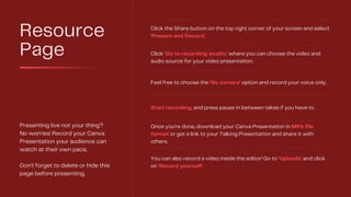 Resource
Page
Presenting live not your thing?
No worries! Record your Canva
Presentation your audience can
watch at their own pace.
Don't forget to delete or hide this
page before presenting.
Click the Share button on the top right corner of your screen and select
'Present and Record.'
Click ‘Go to recording studio,’ where you can choose the video and
audio source for your video presentation.
Feel free to choose the ‘No camera’ option and record your voice only.
Start recording, and press pause in between takes if you have to.
Once you're done, download your Canva Presentation in MP4 file
format or get a link to your Talking Presentation and share it with
others.
You can also record a video inside the editor! Go to 'Uploads' and click
on 'Record yourself'.
 