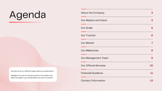 Use links to go to a different page inside your presentation.
Highlight text, click on the link symbol on the toolbar, and
select the page in your presentation you want to connect.
About the Company 3
Our Mission and Vision 4
Our Goals 5
Our Traction 6
Our Market 7
Our Milestones 8
Our Management Team 9
Our Offered Services 10
Financial Guidance 11
Contact Information 13
Agenda
 