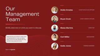 Our
Management
Team
Briefly elaborate on what you want to discuss.
Stella Ornelas CHIEF EXECUTIVE OFFICER
Bryan Cook CHIEF FINANCE OFFICER
Blaise Martins DIRECTOR
Carl Miller ACCOUNTANT
Sadie Jones FINANCE MANAGER
Drag and drop your photo or video! Click
the sample photo or video and delete.
Select yours from the uploads tab, drag,
and then drop inside the frame!
Back to Agenda
 