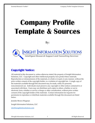 Essential Research Toolkit™ Company Profile Template & Sources
©Insight Information Solutions, LLC 1 All Rights Reserved
Company Profile
Template & Sources
By:
Copyright Notice:
All material in this document is, unless otherwise stated, the property of Insight Information
Solutions, LLC. Copyright and other intellectual property laws protect these materials.
Reproduction or retransmission of the materials, in whole or in part, in any manner, without the
prior written consent of the copyright holder, is a violation of copyright law. A single copy of
the materials available through this document may be made, solely for personal,
noncommercial use. Individuals must preserve any copyright or other notices contained in or
associated with them. Users may not distribute such copies to others, whether or not in
electronic form, whether or not for a charge or other consideration, without prior written
consent of the copyright holder of the materials. Contact information for requests for
permission to reproduce or distribute materials available through this document are listed
below:
Jennifer Brown Wegman
Insight Information Solutions, LLC
info@insightinfosolutions.com
 