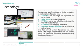 12© Muninmax 2014 | Company Overview | December 2014
Technology
Why Choose Us
section 2
We developed specific software for design new plants
or modernization of existing one.
 AutoCAD: use for design our equipment and
shop drawing
 Solid Works for design equipment
 PV Elite: use for our calculation and design for
Vessel & Heat exchanger
 CADWorx : use for piping installation
 Microsoft Project Manager for controlling the
delivery time.
All of them can help us have the accurate and precise
results. The design is optimized to give the shortest
Return on Investment (ROI) time and to guarantee
the plant performance.
 