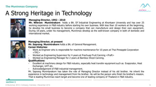 6© Muninmax 2014 | Company Overview | December 2014
A Strong Heritage in Technology
The Muninmax Company
section 1
Managing Director, 1992 - 2010
Mr. Wikrom Munintrakorn holds a BA. Of Industrial Engineering at Khonkaen University and has over 25
working experience in F&B industry before starting his own business. With less than 10 workers at the beginning,
he develop his small business to become a company that can manufacture and design their own equipment.
During 18 years, under his management, Muninmax develop as the well-known company in both of domestic and
international market.
Managing Director, at present
Mr. Saprang Munintrakorn holds a BA. of General Management.
Career Histories:
- Work as Engineer who is responsible for machine maintenance for 10 years at Thai Pineapple Corporation
<TPC>
- Worked as Engineering Supervisor for 4 years at Prachuap Fruit Canning <Praft>
- Worked as Engineering Manager for 2 years at Bamboo Shoot Canning.
Qualifications:
- Excellent at machinery design for F&B industry, especially heat transfer equipment such as Evaporator, Heat
Exchanger, UHT etc.
- Acknowledgement of F&B industrial management.
Mr. Saprang Munintarakorn has taken the role of Managing Director instead of his old brother. He inherit the
experience in technology and management from his brother. He will be the person who finish his brother’s mission.
That is leading Muninmax reach target and become one of leading company of Thailand in F&B industry.
 