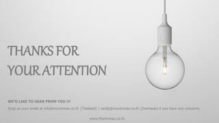 66© Muninmax 2014 | Company Overview | December 2014
THANKS FOR
YOUR ATTENTION
WE’D LIKE TO HEAR FROM YOU !!!
Drop us your email at info@muninmax.co.th (Thailand) / candy@muninmax.co.th (Overseas) if you have any concerns.
www.Muninmax.co.th
 