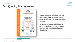9© Muninmax 2014 | Company Overview | December 2014
Our Quality Management
Why Choose Us
section 2
 Our company achieved the ISO
9001:2008, Certificate No. 9435,
9436 by JAS-ANZ of Australia New
Zealand.
 We commit to producing and
continue to innovate our products
to meet the international quality
standards.
 