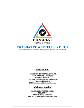 PRABHAT POWERTECH PVT LTD
Turnkey Electrification contractors &Manufacturer of custom built panel boards




                            Head Office:

               128,ASHOK INDUSTRIAL ESTATE,
                   L.B.S.MARG,BHANDUP(W),
                       MUMBAI -400078.
              TEL: 022 2596 1550/022 2596 5890
                      FAX:022 25965298
                EMAIL:info@prabhatelectric.com

                        Mahape works:
                 EL-53, ELECTRONIC ZONE,
                         TTC, MIDC,
                   NAVI MUMBAI -400709.
              WEB SITE: www.prabhatelectric.com
 