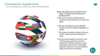 14
We only deploy native translators and
follow a stringent proof-reading and
quality process.
We have more than 3,000 freelance
translators associated with us across the
globe.
We can translate more than 300,000
words in any of the major languages in a
month
We support translation aiding tools such
as SDL Trados and other leading CAT
Tools
We provide translation services in over
100 languages and have extensive
experience in Market Research, Legal,
Engineering, Information Technology,
Manuals, Contracts, Financial, Website,
Medical and Patent translation
| Tr a n s l a t i o n C a p a b i l i t i e s
Over 100 Languages across APAC, Europe, MENA, LATAM, N.AMERICA
 