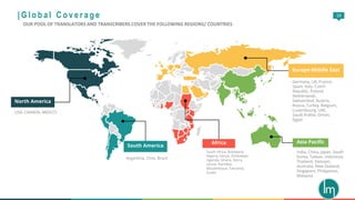 16
North America
USA, CANADA, MEXICO
South America
Argentina, Chile, Brazil
Asia Pacific
India, China, Japan, South
Korea, Taiwan, Indonesia,
Thailand, Vietnam,
Australia, New Zealand,
Singapore, Philippines,
Malaysia
Europe-Middle East
Germany, UK, France,
Spain, Italy, Czech
Republic, Poland,
Netherlands,
Switzerland, Austria,
Russia, Turkey, Belgium,
Luxembourg, UAE,
Saudi Arabia, Oman,
Egypt
Africa
South Africa, Botswana,
Nigeria, Kenya, Zimbabwe,
Uganda, Ghana, Sierra
Leone, Namibia,
Mozambique, Tanzania,
Sudan
| G l o b a l C o v e r a g e
OUR POOL OF TRANSLATORS AND TRANSCRIBERS COVER THE FOLLOWING REGIONS/ COUNTRIES
 