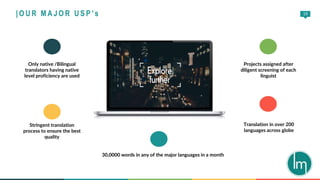 19
30,0000 words in any of the major languages in a month
Projects assigned after
diligent screening of each
linguist
Translation in over 200
languages across globe
Only native /Bilingual
translators having native
level proficiency are used
Stringent translation
process to ensure the best
quality
| O U R M A J O R U S P ’s
 