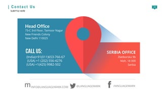 23| C o n t a c t U s
SUBITTLE HERE
Head Office
73-C 3rd Floor, Taimoor Nagar
New Friends Colony
New Delhi 110025
SERBIA OFFICE
Zlatiborska 9b
Nish, 18 000
Serbia
/lANGUAGEMARK@LANGUAGEMARKmINFO@LANGUAGEMARK.COM
(India)+91(011)653-766-67
(USA) +1 (202) 556-4276
(USA) +1(425) 9982-502
 