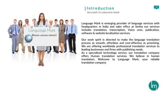3
| I n t r o d u c t i o n
WELCOME TO LANGUAGE MARK
Language Mark is emerging provider of language services with
headquarters in India and sales office at Serbia our services
includes translation, transcription, Voice over, publication,
software & website localization services.
Our work spirit is directed to make the language translation
process as smooth, effortless and cost-effective as promising.
We are offering worldwide professional translation services to
leading businesses and firms with publishing needs.
As a specialized technology service, our translation company
offers Human translation services. We believe in human
translation, Welcome to Language Mark, your reliable
translation company.
 