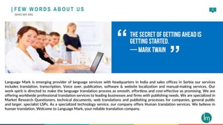 5
Language Mark is emerging provider of language services with headquarters in India and sales offices in Serbia our services
includes translation, transcription, Voice over, publication, software & website localization and manual-making services. Our
work spirit is directed to make the language translation process as smooth, effortless and cost-effective as promising. We are
offering worldwide professional translation services to leading businesses and firms with publishing needs. We are specialized in
Market Research Questioners, technical documents, web translations and publishing processes for companies, general public
and larger, specialist LSPs. As a specialized technology service, our company offers Human translation services. We believe in
human translation. Welcome to Language Mark, your reliable translation company.
“
”
| F E W W O R D S A B O U T U S
WHO WE ARE
 