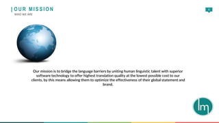 6
Our mission is to bridge the language barriers by uniting human linguistic talent with superior
software technology to offer highest translation quality at the lowest possible cost to our
clients, by this means allowing them to optimize the effectiveness of their global statement and
brand.
| O U R M I S S I O N
WHO WE ARE
 