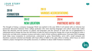 7
The thought of being a company (Language Mark) was ignited in the year 2010, It all started with an informal, but
passionate discussion between three college graduates who were learning languages and culture about Italy realize
about the diversity and the barriers of regions and languages and the amount of work this era of globalization is
substantial and to change the how the LSP works in India we want to bring the change this is how we decided to make a
brand who can help every company to grow and make a mark of their existence global arena. From past 2012 Language
mark helps many companies to communicate, understand &, grow. Nevertheless, we’re still a small company and
therefore customer-oriented and flexible with head office in Delhi & the sales office in Serbia, which focus on client
relations, project management and quality assurance, in addition to about 1600 freelance translators.
| O U R S T O RY
WHO WE ARE
 