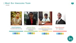 9
Asad Nadeem
Founder & Client Servicing
Samar Afroz
Co-Founder & Director
Operations
Salman Aziz
Co-Founder & Director Business
Development
Ravi Burnwal
VP – Operations
| M e e t O u r A w e s o m e Te a m
PILLARS
 