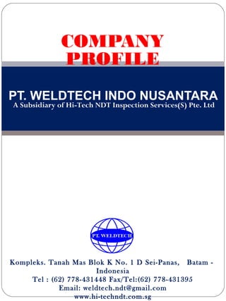 COMPANY
              PROFILE
PT. WELDTECH INDO NUSANTARA
A Subsidiary of Hi-Tech NDT Inspection Services(S) Pte. Ltd




Kompleks. Tanah Mas Blok K No. 1 D Sei-Panas, Batam -
                       Indonesia
     Tel : (62) 778-431448 Fax/Tel:(62) 778-431395
             Email: weldtech.ndt@gmail.com
                  www.hi-techndt.com.sg
 