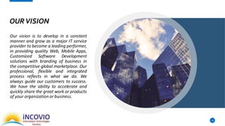 OURVISION
Our vision is to develop in a constant
manner and grow as a major IT service
provider to become a leading performer,
in providing quality Web, Mobile Apps,
Customized Software Development
solutions with branding of business in
the competitive global marketplace. Our
professional, flexible and integrated
process reflects in what we do. We
always guide our customers to success.
We have the ability to accelerate and
quickly share the great work or products
of your organization or business.
10
 