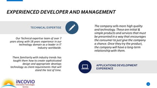 EXPERIENCED DEVELOPER AND MANAGEMENT
Our Technical expertise team of over 7
years along with 18 years experience in our
technology domain as a leader in IT
Industry worldwide.
There familiarity with industry trends has
taught them how to create sophisticated
design and appropriate develops
technology as client requirements that will
stand the test of time.
12
TECHNICAL EXPERTISE The company sells more high quality
and technology. These are initial &
simple products and services that must
be presented in a way that encourages
the consumer to just give the company
a chance. Once they try the product,
the company will have a long-term
relationship with them.
APPLICATIONS DEVELOPMENT
EXPERIENCE
 