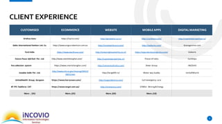 CLIENT EXPERIENCE
9
CUSTOMISED ECOMMERCE WEBSITE MOBILEAPPS DIGITAL MARKETING
Krishna Auto https://lojilo.com/ http://gtcevents.co.in/ http://carbhejo.com/ http://supremeproperties.in/
Delta International Fashion Ltd. Co. https://www.angusrobertson.com.au http://vivohealthcare.com/ http://eatkarts.com/ Granygranna.com
Ford India https://www.wurthusa.com/ http://amazinghospitality.co.in/ https://app.hermosalogistics.com/ Eatkarts
Future Focus InfoTech Pvt. Ltd. http://www.smartshanghai.com/ http://supremeproperties.in/ Flavor of India Carbhejo
Fee collection system https://www.smartshanghai.com/ http://servantsofindia.com/ Sheer Group iNCOVIO
incadea India Pvt. Ltd.
http://www.arb.ca.gov/msprog/SWCV/
SWCV.htm
http://target99.in/ Motor way buddy UniSoftWorld
UnitedHealth Group, Gurgaon https://www.harryrosen.com/ http://yoga2destiny.com/ Call emergency care
BT FFS Taskforce CAT https://www.target.com.au/ http://arenastro.com/ CFMEU- Mining& Energy
More .. (35) More..(25) More..(50) More..(10)
 