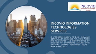 INCOVIO INFORMATION
TECHNOLOGIES
SERVICES
IS (FORMERLY KNOW N AS DCS - DEVVYAH
CONSULTANCY SERVICES PVT. LTD.) W HICH
HAS REGISTERED AND INCORPORATED BY
MINISTRY OF CORPORATE AFFAIRS WITH
NATIONAL CAPITAL TERRITORY DELHI –
INDIA IN FEB, 2013.
 