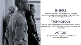 Reliability,availability,ease of operations,and open
developmentcapabilitiesmade iNCOVIO Integrity Non-Stop
the right and monopolychoice for us.
We use Cutting edge Technology to create optimized internet
based interfaces that are accessible, interactive, functional, and
interoperable
Build presentationand give us your feedback
if this was helpfulto you.
4
 