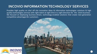 INCOVIO INFORMATION TECHNOLOGY SERVICES
Provides high quality on site/ off site innovative ideas & information technologies solutions & high
quality technologies services with right talent at right time in a right direction for the client business .
We focused on deploying business-driven, technology-enabled solutions that create next generation
competitive advantages for customers.
5
 