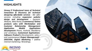 Strong IT Professional team of Technical
Innovation & Discovery for technical
designing affordable services - We offer
services including responsive website
design and development - Dynamic
Website, Web Portal, E-commerce/ Online
products sales with Marketplace and
Customer Relationship Management
Application, Mobile Applications
Development Phone, Android, Blackberry
and windows), Customized Applications-
Software Product’s (Development, sales –
and maintenance) Project Management -
ERP/CRM, Digital Marketing – (online
internet marketing / Branding).
7
HIGHLIGHTS
 